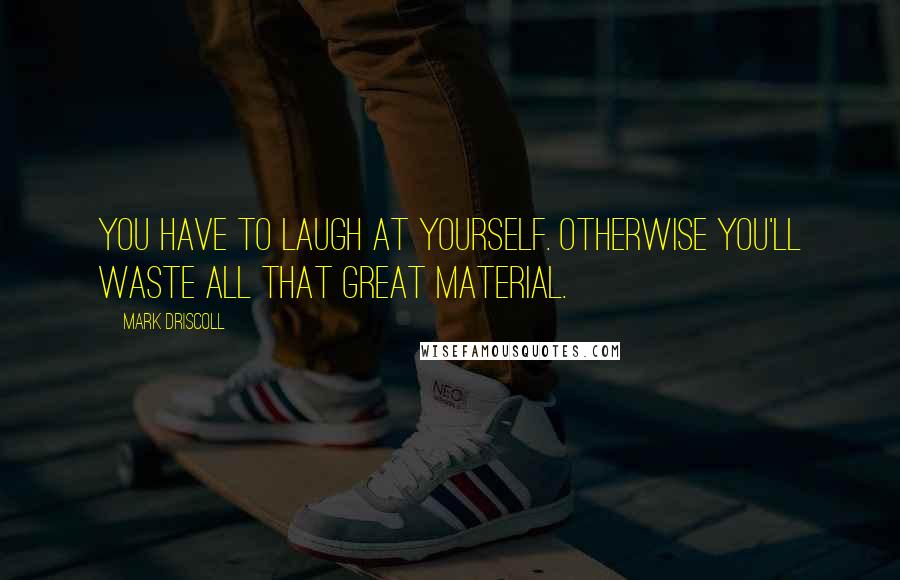 Mark Driscoll Quotes: You have to laugh at yourself. Otherwise you'll waste all that great material.