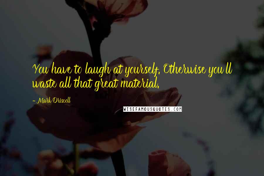 Mark Driscoll Quotes: You have to laugh at yourself. Otherwise you'll waste all that great material.