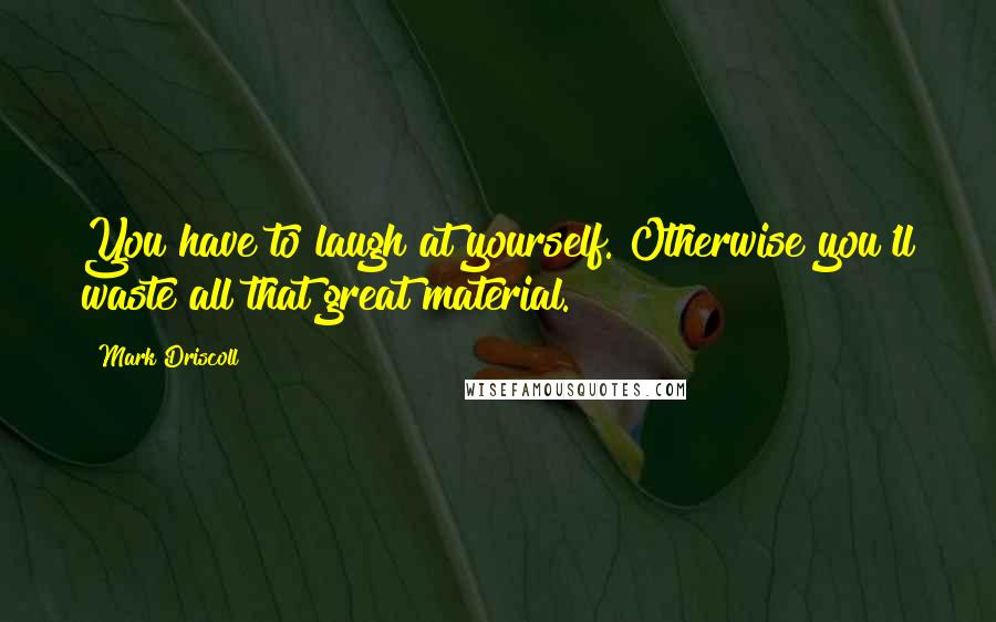 Mark Driscoll Quotes: You have to laugh at yourself. Otherwise you'll waste all that great material.