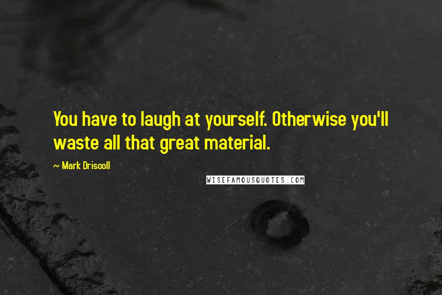 Mark Driscoll Quotes: You have to laugh at yourself. Otherwise you'll waste all that great material.