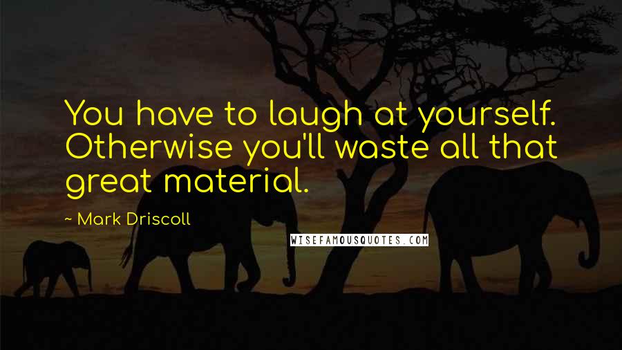 Mark Driscoll Quotes: You have to laugh at yourself. Otherwise you'll waste all that great material.