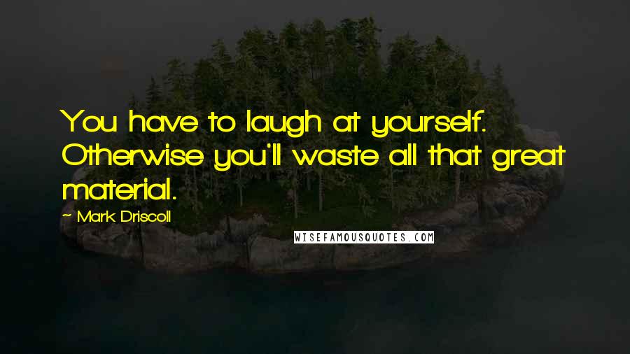 Mark Driscoll Quotes: You have to laugh at yourself. Otherwise you'll waste all that great material.