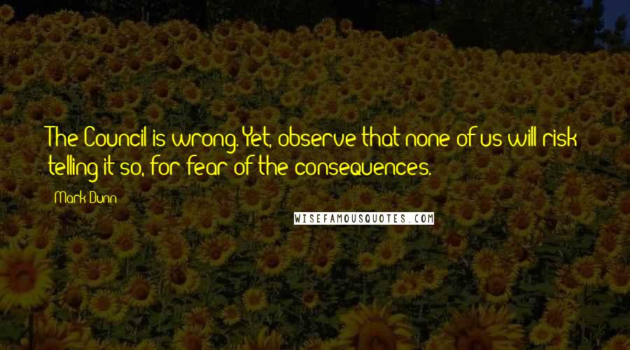 Mark Dunn Quotes: The Council is wrong. Yet, observe that none of us will risk telling it so, for fear of the consequences.