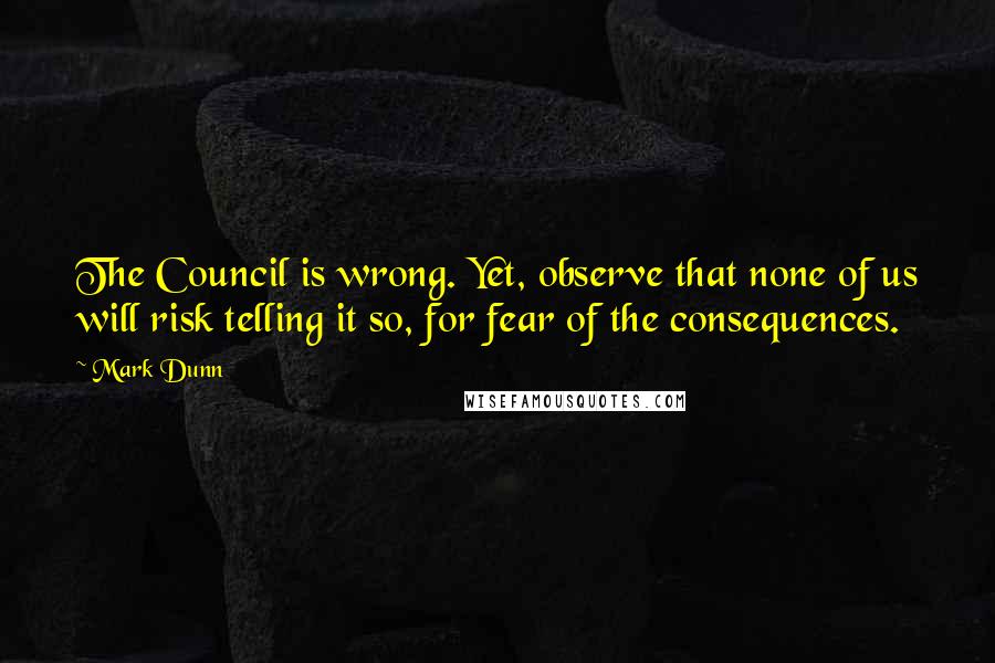 Mark Dunn Quotes: The Council is wrong. Yet, observe that none of us will risk telling it so, for fear of the consequences.