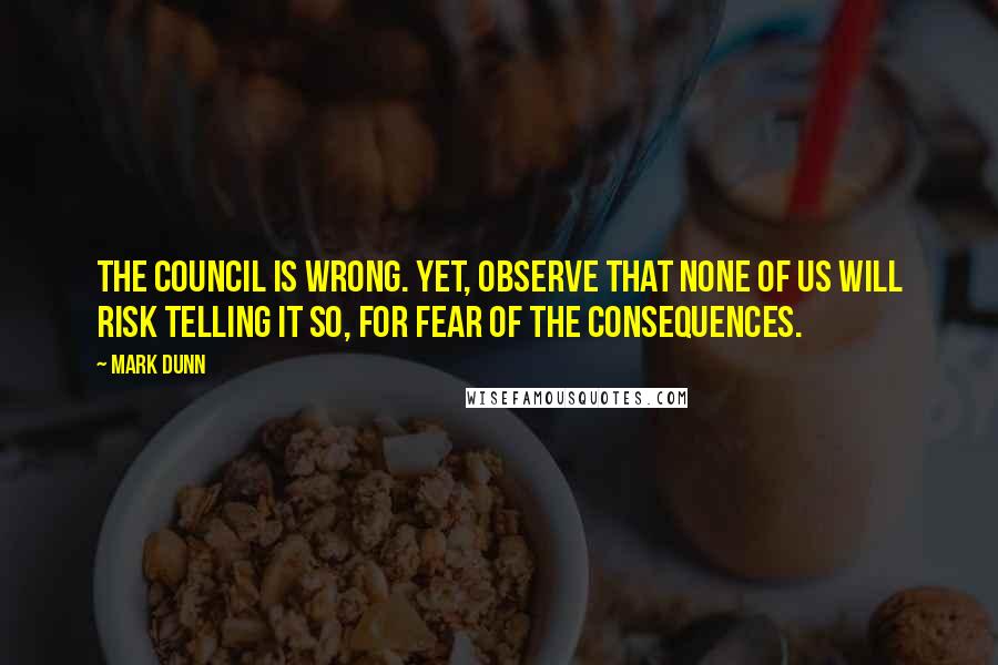 Mark Dunn Quotes: The Council is wrong. Yet, observe that none of us will risk telling it so, for fear of the consequences.