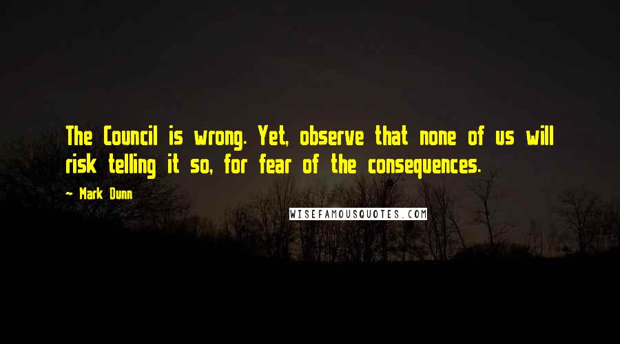 Mark Dunn Quotes: The Council is wrong. Yet, observe that none of us will risk telling it so, for fear of the consequences.