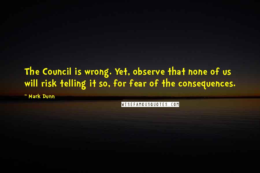 Mark Dunn Quotes: The Council is wrong. Yet, observe that none of us will risk telling it so, for fear of the consequences.