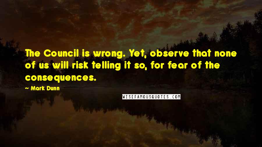 Mark Dunn Quotes: The Council is wrong. Yet, observe that none of us will risk telling it so, for fear of the consequences.