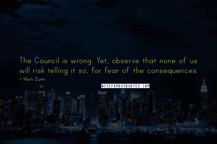 Mark Dunn Quotes: The Council is wrong. Yet, observe that none of us will risk telling it so, for fear of the consequences.