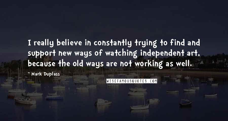 Mark Duplass Quotes: I really believe in constantly trying to find and support new ways of watching independent art, because the old ways are not working as well.