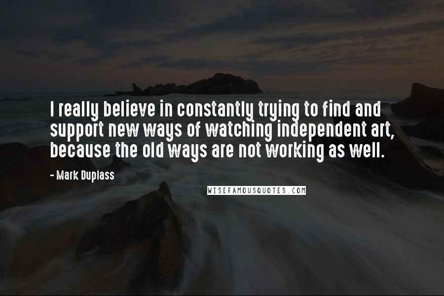 Mark Duplass Quotes: I really believe in constantly trying to find and support new ways of watching independent art, because the old ways are not working as well.