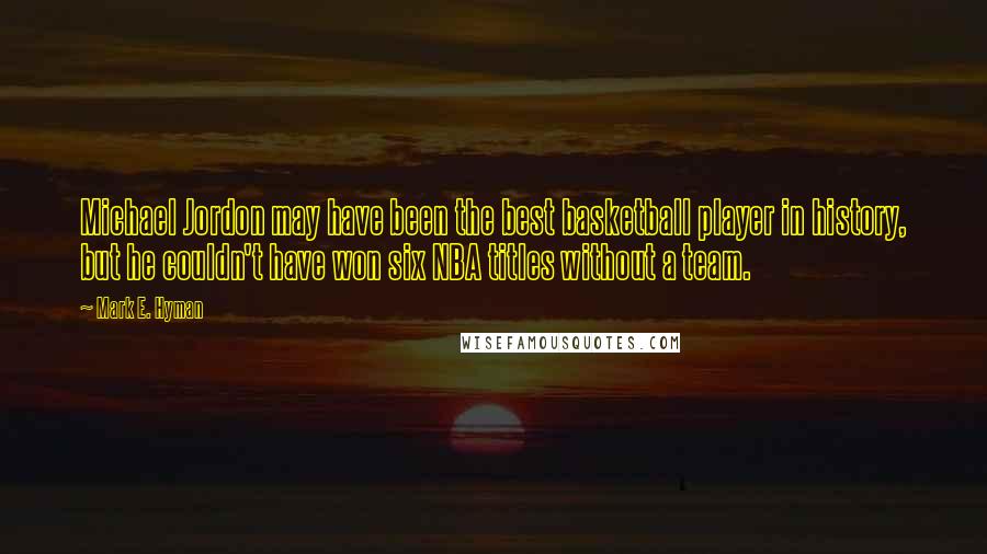 Mark E. Hyman Quotes: Michael Jordon may have been the best basketball player in history, but he couldn't have won six NBA titles without a team.