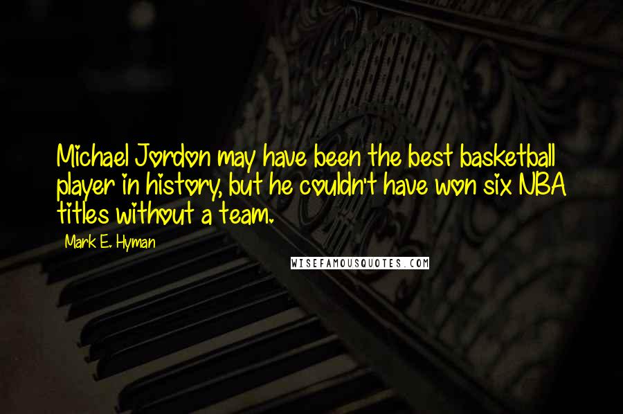 Mark E. Hyman Quotes: Michael Jordon may have been the best basketball player in history, but he couldn't have won six NBA titles without a team.