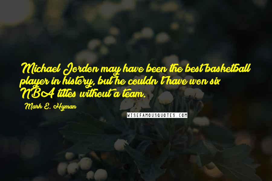 Mark E. Hyman Quotes: Michael Jordon may have been the best basketball player in history, but he couldn't have won six NBA titles without a team.