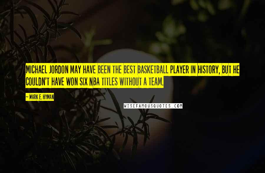 Mark E. Hyman Quotes: Michael Jordon may have been the best basketball player in history, but he couldn't have won six NBA titles without a team.