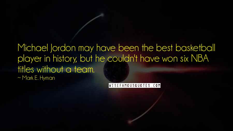 Mark E. Hyman Quotes: Michael Jordon may have been the best basketball player in history, but he couldn't have won six NBA titles without a team.
