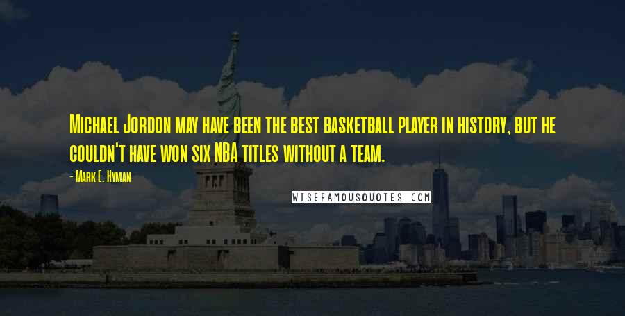 Mark E. Hyman Quotes: Michael Jordon may have been the best basketball player in history, but he couldn't have won six NBA titles without a team.