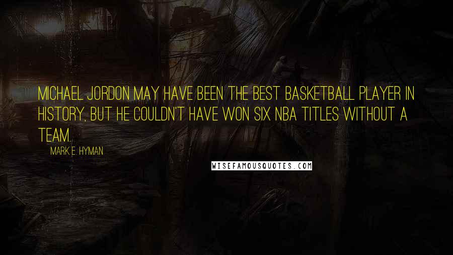 Mark E. Hyman Quotes: Michael Jordon may have been the best basketball player in history, but he couldn't have won six NBA titles without a team.