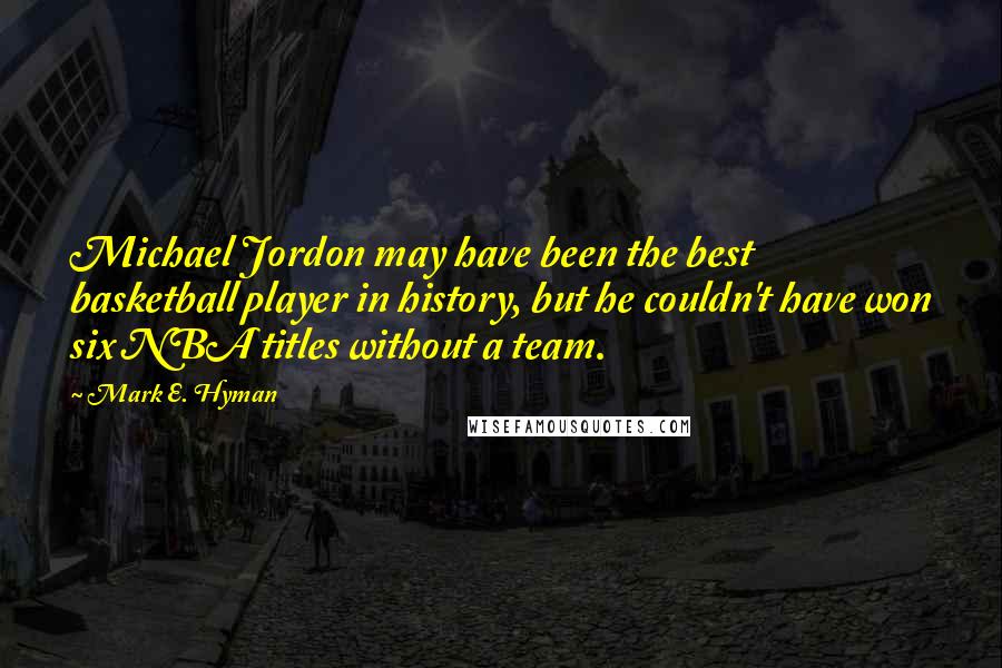 Mark E. Hyman Quotes: Michael Jordon may have been the best basketball player in history, but he couldn't have won six NBA titles without a team.