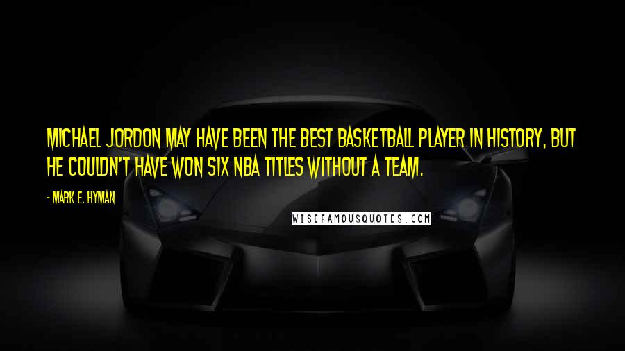 Mark E. Hyman Quotes: Michael Jordon may have been the best basketball player in history, but he couldn't have won six NBA titles without a team.