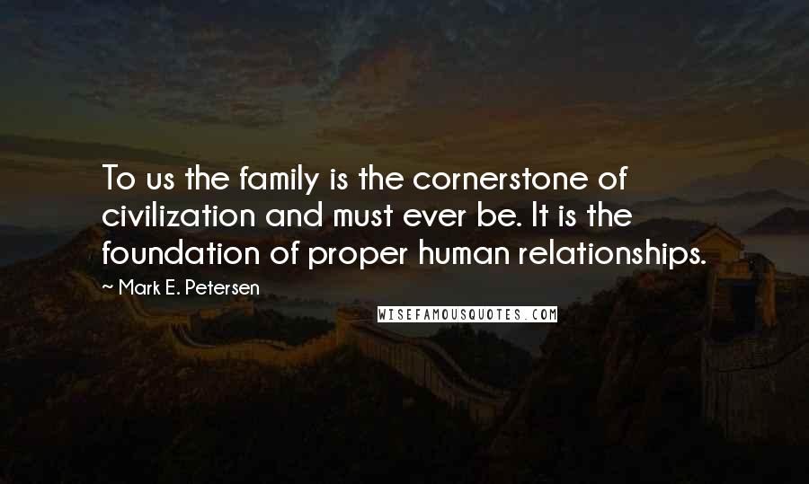 Mark E. Petersen Quotes: To us the family is the cornerstone of civilization and must ever be. It is the foundation of proper human relationships.