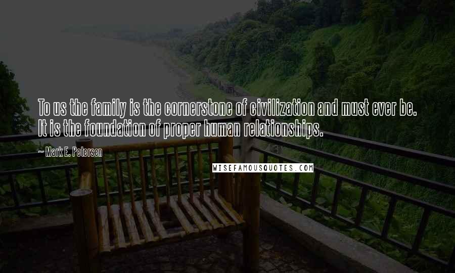 Mark E. Petersen Quotes: To us the family is the cornerstone of civilization and must ever be. It is the foundation of proper human relationships.