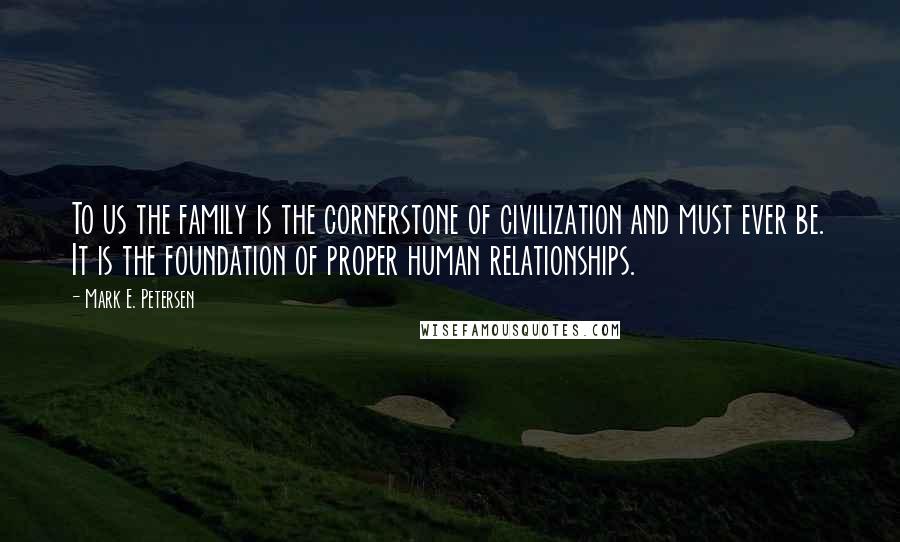 Mark E. Petersen Quotes: To us the family is the cornerstone of civilization and must ever be. It is the foundation of proper human relationships.