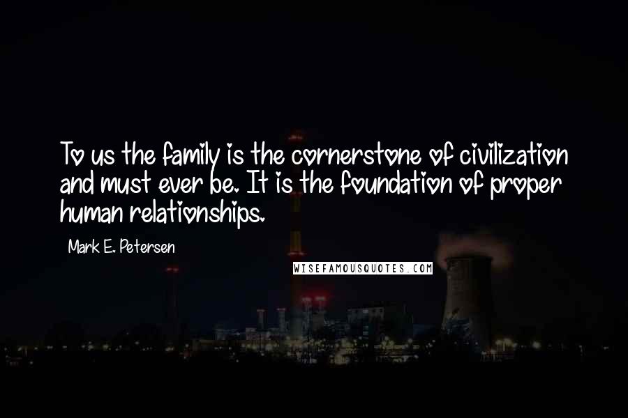 Mark E. Petersen Quotes: To us the family is the cornerstone of civilization and must ever be. It is the foundation of proper human relationships.