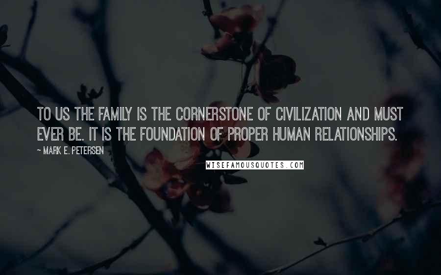 Mark E. Petersen Quotes: To us the family is the cornerstone of civilization and must ever be. It is the foundation of proper human relationships.