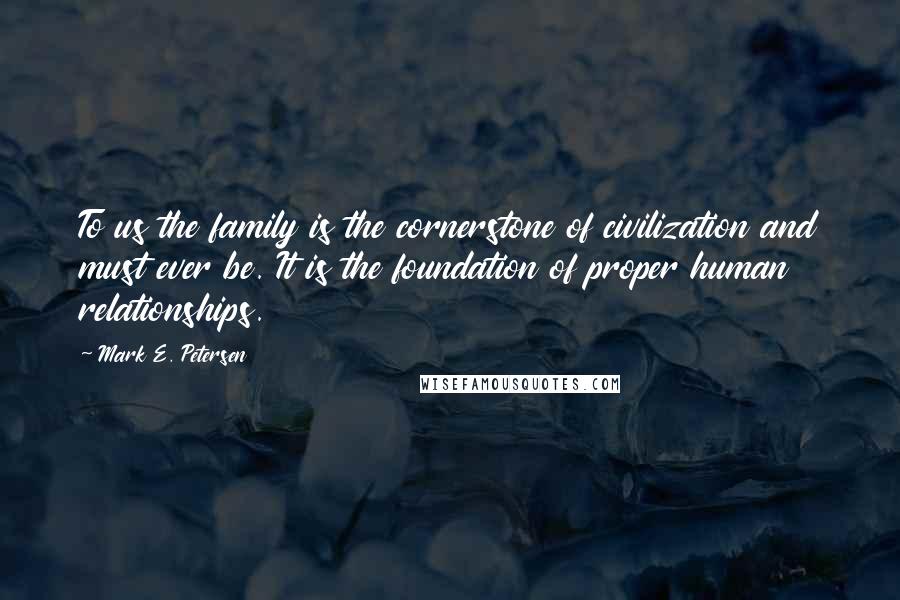 Mark E. Petersen Quotes: To us the family is the cornerstone of civilization and must ever be. It is the foundation of proper human relationships.