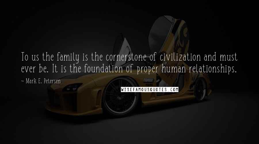 Mark E. Petersen Quotes: To us the family is the cornerstone of civilization and must ever be. It is the foundation of proper human relationships.