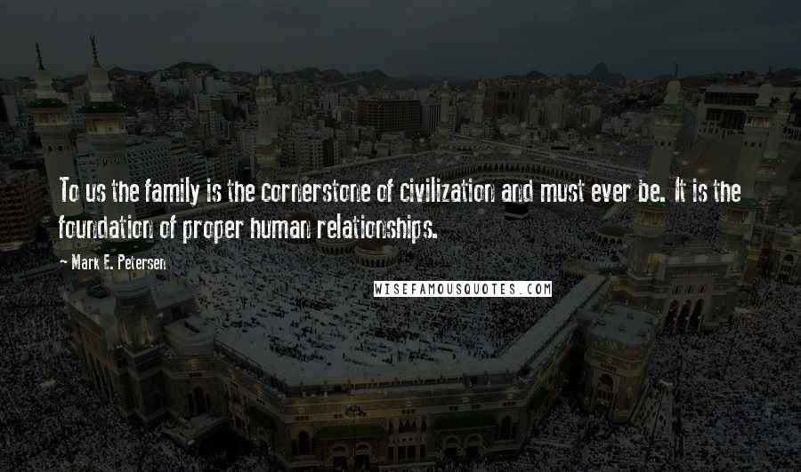 Mark E. Petersen Quotes: To us the family is the cornerstone of civilization and must ever be. It is the foundation of proper human relationships.