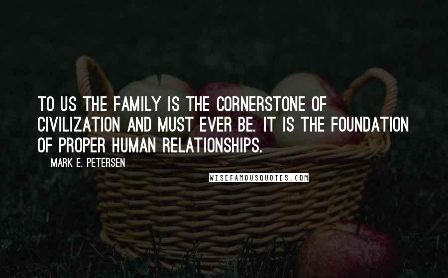 Mark E. Petersen Quotes: To us the family is the cornerstone of civilization and must ever be. It is the foundation of proper human relationships.