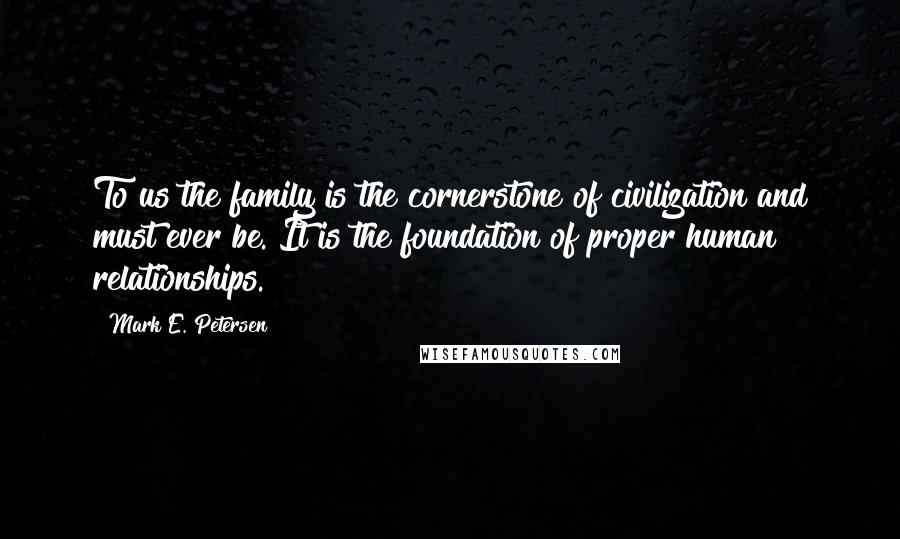 Mark E. Petersen Quotes: To us the family is the cornerstone of civilization and must ever be. It is the foundation of proper human relationships.