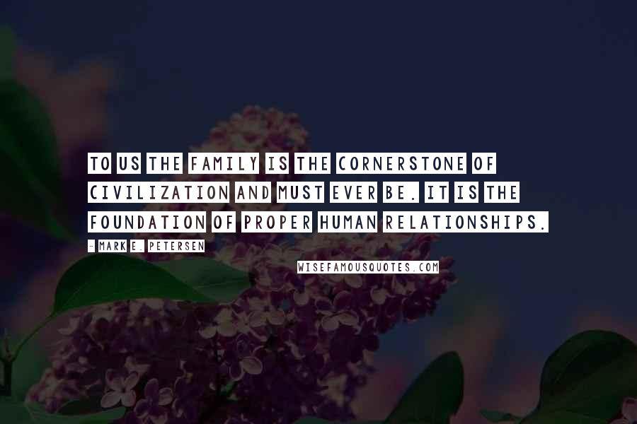 Mark E. Petersen Quotes: To us the family is the cornerstone of civilization and must ever be. It is the foundation of proper human relationships.