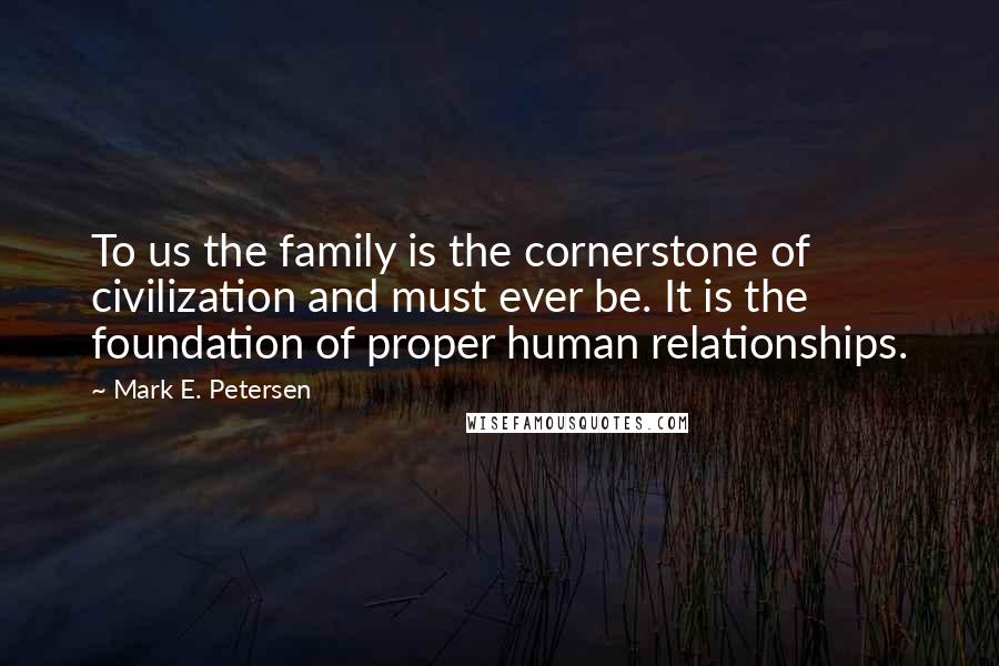 Mark E. Petersen Quotes: To us the family is the cornerstone of civilization and must ever be. It is the foundation of proper human relationships.