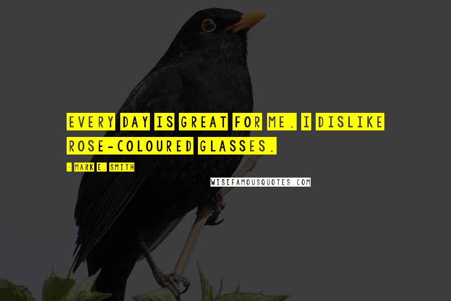 Mark E. Smith Quotes: Every day is great for me. I dislike rose-coloured glasses.