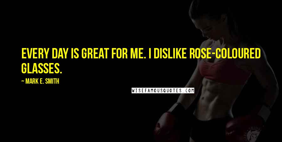 Mark E. Smith Quotes: Every day is great for me. I dislike rose-coloured glasses.