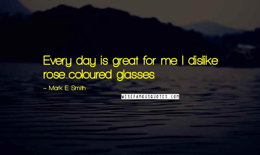 Mark E. Smith Quotes: Every day is great for me. I dislike rose-coloured glasses.