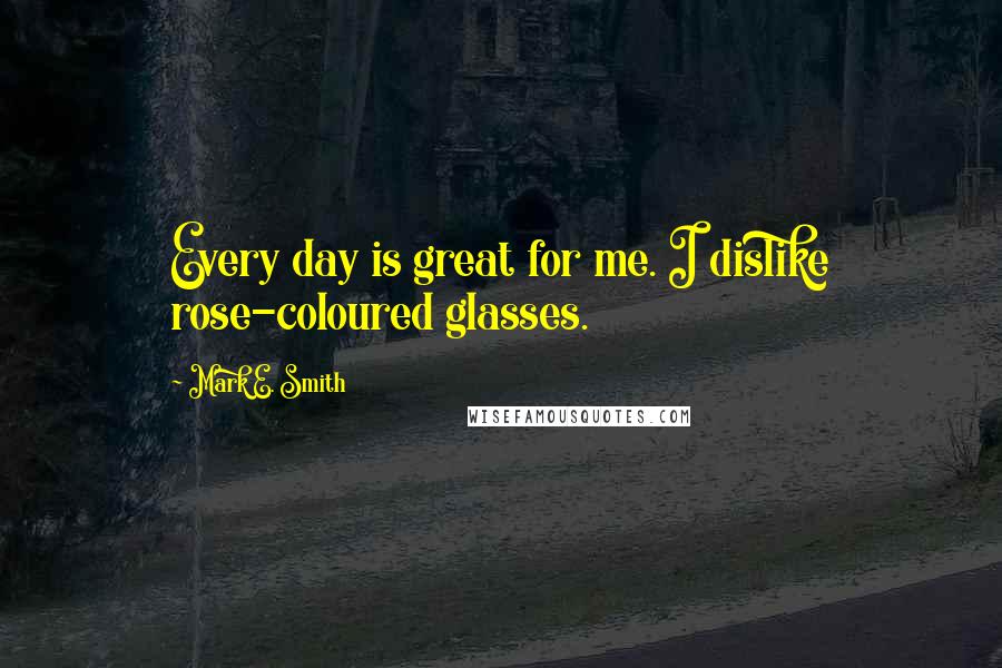 Mark E. Smith Quotes: Every day is great for me. I dislike rose-coloured glasses.