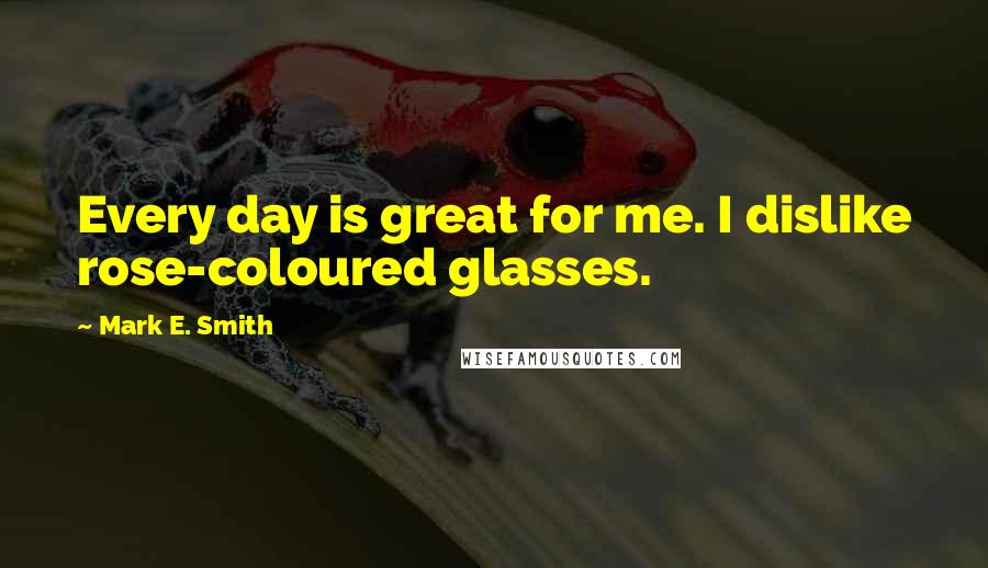 Mark E. Smith Quotes: Every day is great for me. I dislike rose-coloured glasses.