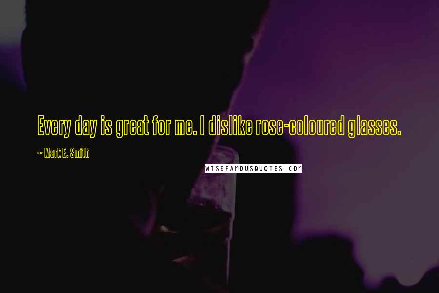 Mark E. Smith Quotes: Every day is great for me. I dislike rose-coloured glasses.