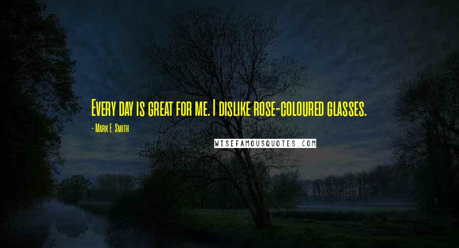Mark E. Smith Quotes: Every day is great for me. I dislike rose-coloured glasses.