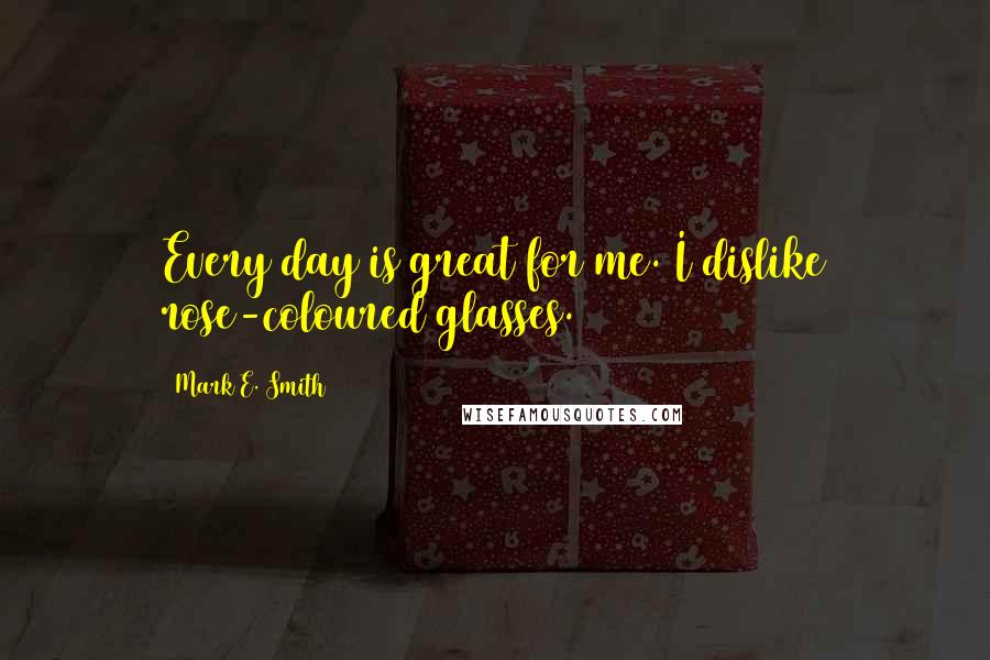 Mark E. Smith Quotes: Every day is great for me. I dislike rose-coloured glasses.