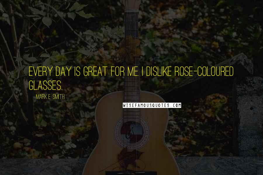 Mark E. Smith Quotes: Every day is great for me. I dislike rose-coloured glasses.