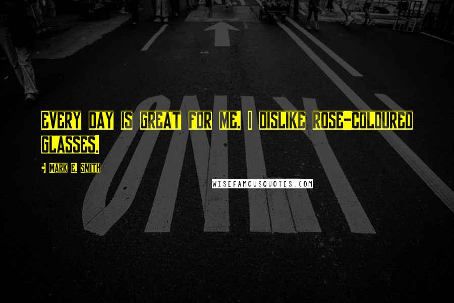 Mark E. Smith Quotes: Every day is great for me. I dislike rose-coloured glasses.