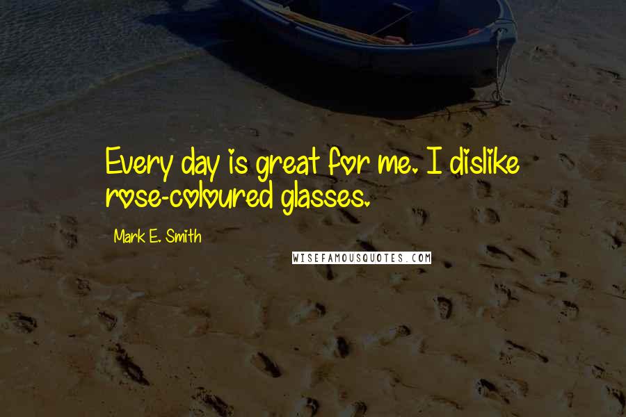Mark E. Smith Quotes: Every day is great for me. I dislike rose-coloured glasses.