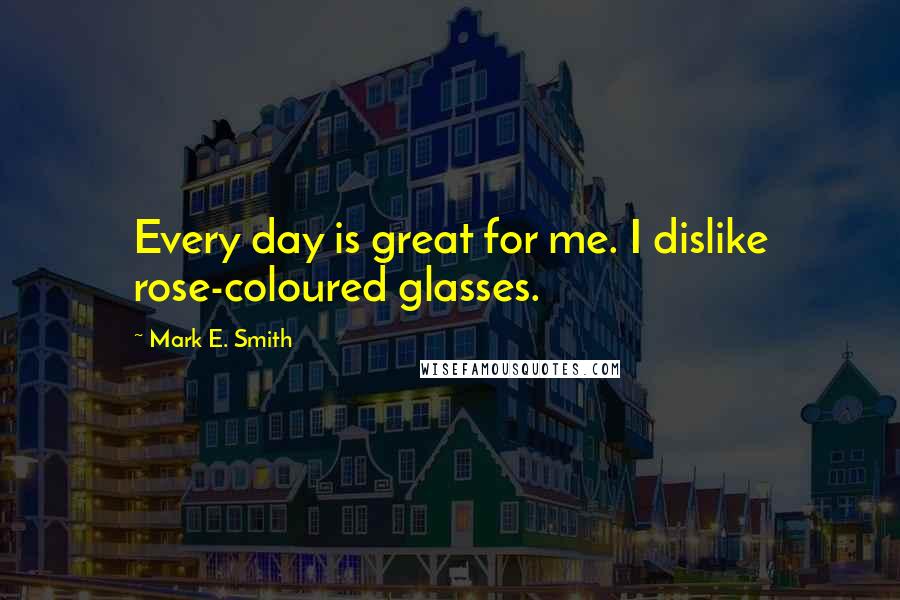 Mark E. Smith Quotes: Every day is great for me. I dislike rose-coloured glasses.