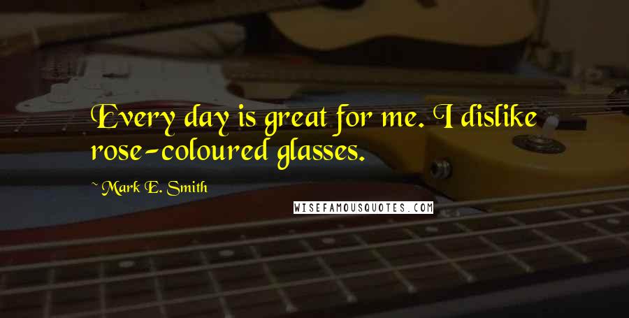Mark E. Smith Quotes: Every day is great for me. I dislike rose-coloured glasses.