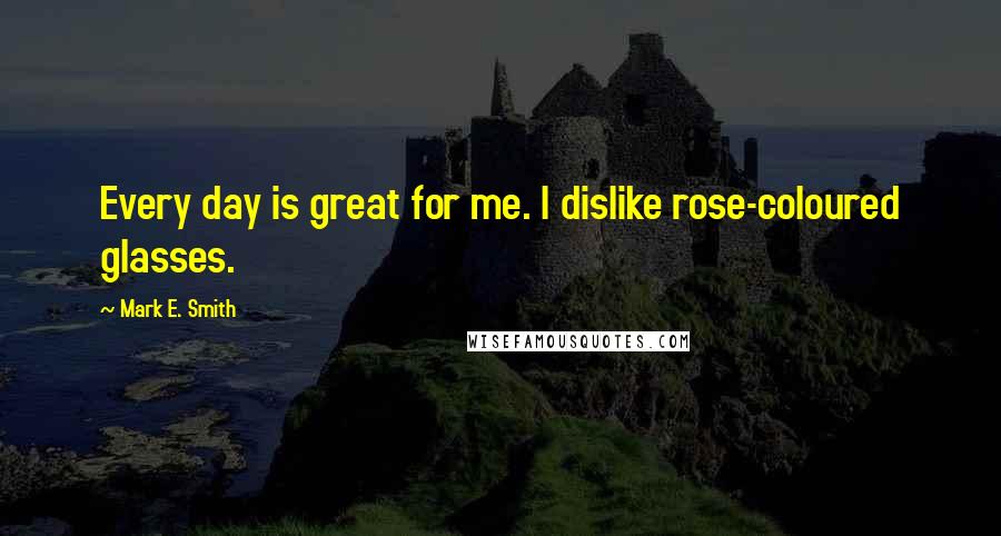 Mark E. Smith Quotes: Every day is great for me. I dislike rose-coloured glasses.